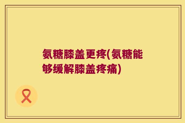氨糖膝盖更疼(氨糖能够缓解膝盖) 氨糖膝盖更疼(氨糖能够缓解膝盖)