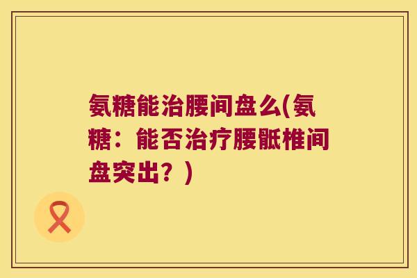 氨糖能腰间盘么(氨糖：能否腰骶椎间盘突出？)