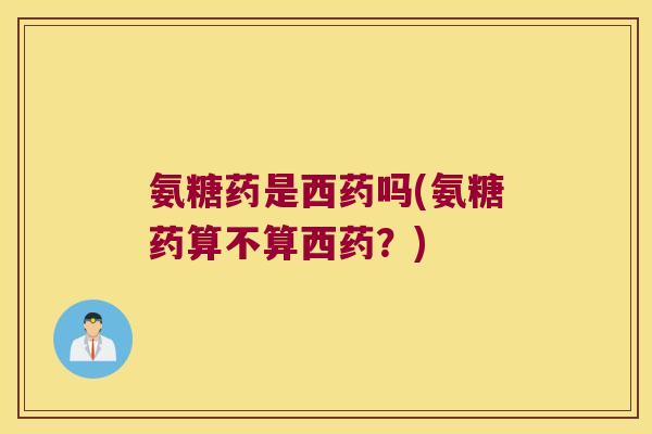 氨糖药是西药吗(氨糖药算不算西药？)