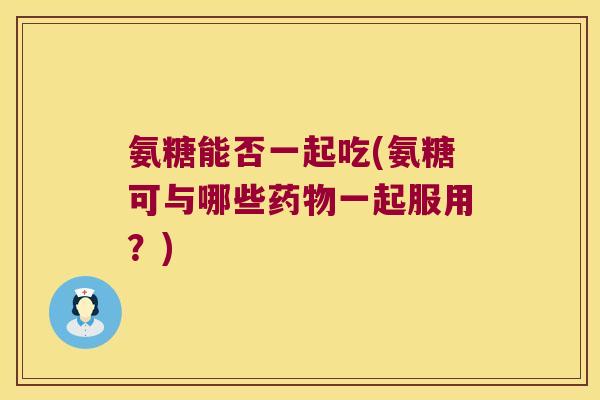 氨糖能否一起吃(氨糖可与哪些一起服用?) 氨糖能否一起吃(氨糖可与哪些一起服用?)