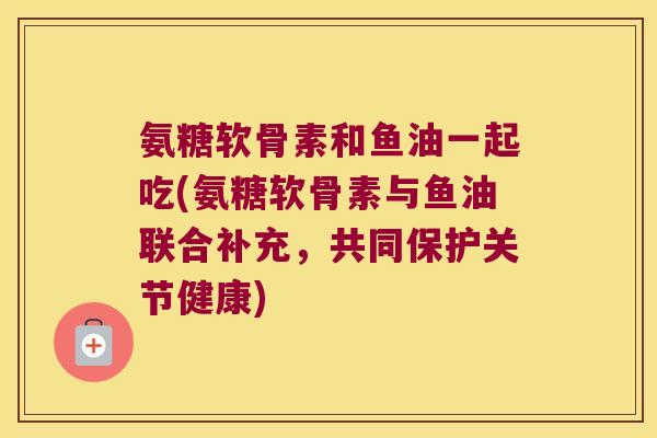 氨糖软骨素和鱼油一起吃(氨糖软骨素与鱼油联合补充,共同保护关节健康) 氨糖软骨素和鱼油一起吃(氨糖软骨素与鱼油联合补充,共同保护关节健康)