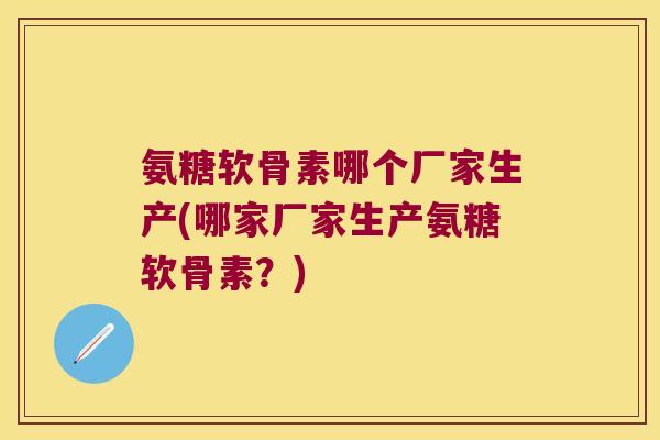 氨糖软骨素哪个厂家生产(哪家厂家生产氨糖软骨素?) 氨糖软骨素哪个厂家生产(哪家厂家生产氨糖软骨素?)