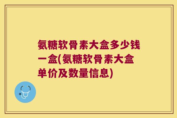氨糖软骨素大盒多少钱一盒(氨糖软骨素大盒单价及数量信息)