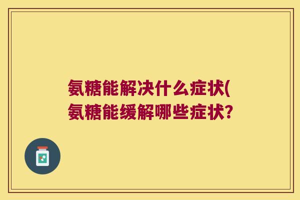 氨糖能解决什么症状(氨糖能缓解哪些症状? 氨糖能解决什么症状(氨糖能缓解哪些症状?