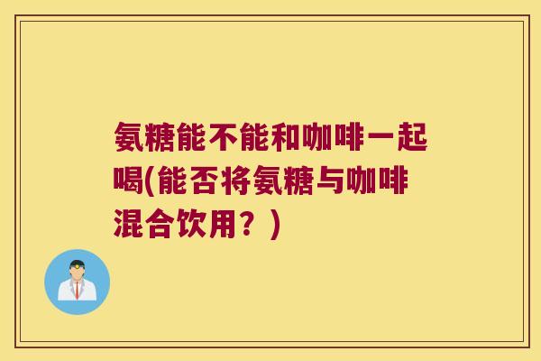 氨糖能不能和咖啡一起喝(能否将氨糖与咖啡混合饮用?) 氨糖能不能和咖啡一起喝(能否将氨糖与咖啡混合饮用?)