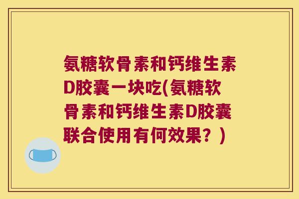 氨糖软骨素和钙维生素D胶囊一块吃(氨糖软骨素和钙维生素D胶囊联合使用有何效果？)