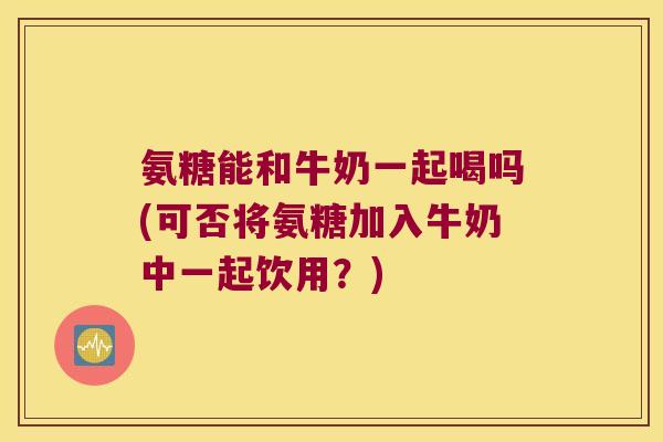氨糖能和牛奶一起喝吗(可否将氨糖加入牛奶中一起饮用?) 氨糖能和牛奶一起喝吗(可否将氨糖加入牛奶中一起饮用?)