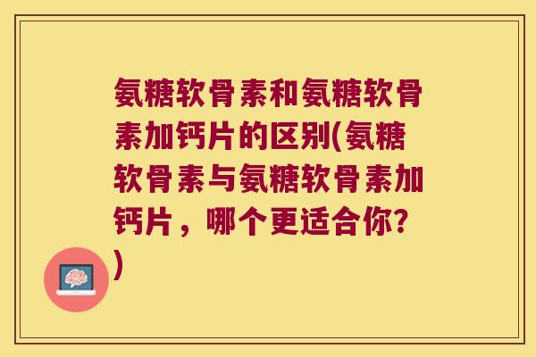 氨糖软骨素和氨糖软骨素加钙片的区别(氨糖软骨素与氨糖软骨素加钙片，哪个更适合你？)