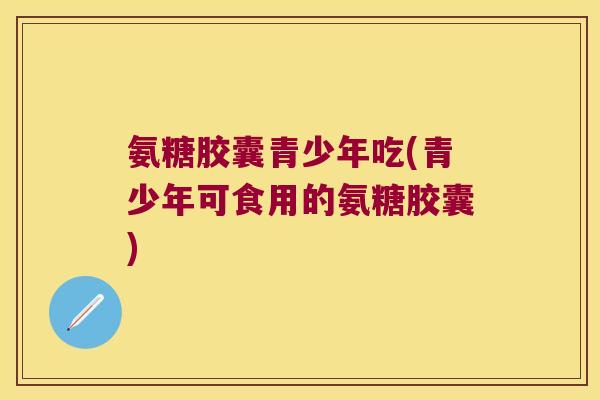 氨糖胶囊青少年吃(青少年可食用的氨糖胶囊)