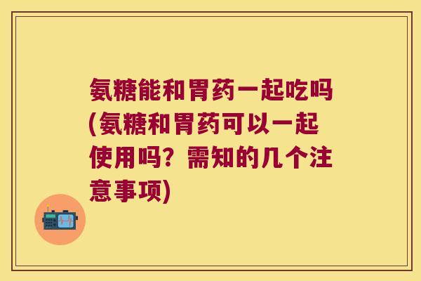 氨糖能和胃药一起吃吗(氨糖和胃药可以一起使用吗?需知的几个注意事项) 氨糖能和胃药一起吃吗(氨糖和胃药可以一起使用吗?需知的几个注意事项)