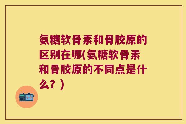 氨糖软骨素和骨胶原的区别在哪(氨糖软骨素和骨胶原的不同点是什么？)