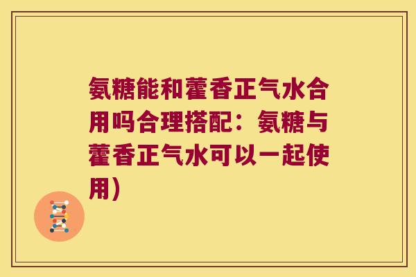 氨糖能和藿香正气水合用吗合理搭配:氨糖与藿香正气水可以一起使用) 氨糖能和藿香正气水合用吗合理搭配:氨糖与藿香正气水可以一起使用)