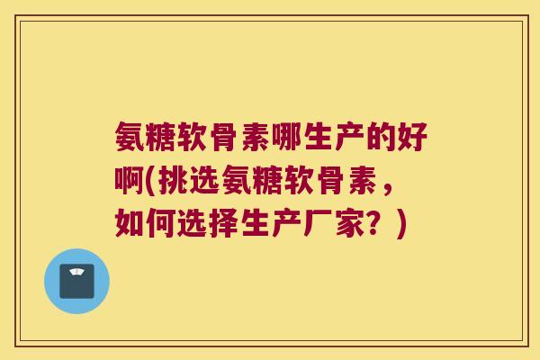 氨糖软骨素哪生产的好啊(挑选氨糖软骨素，如何选择生产厂家？)