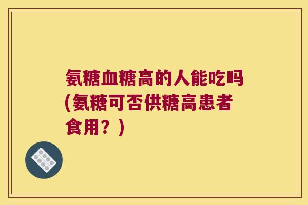 氨糖高的人能吃吗(氨糖可否供糖高患者食用?) 氨糖高的人能吃吗(氨糖可否供糖高患者食用?)