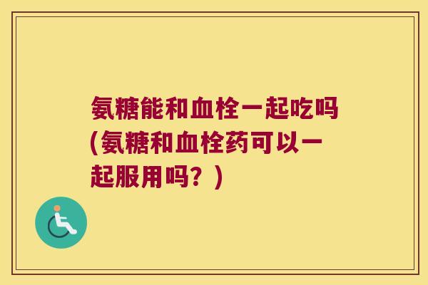 氨糖能和一起吃吗(氨糖和药可以一起服用吗?) 氨糖能和一起吃吗(氨糖和药可以一起服用吗?)