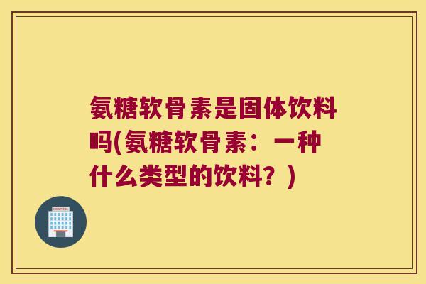氨糖软骨素是固体饮料吗(氨糖软骨素:一种什么类型的饮料?) 氨糖软骨素是固体饮料吗(氨糖软骨素:一种什么类型的饮料?)