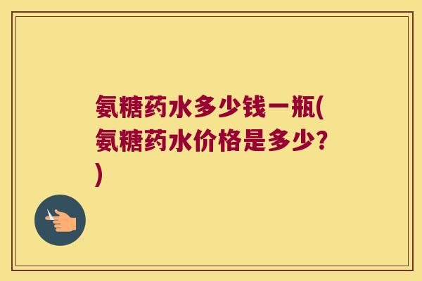 氨糖药水多少钱一瓶(氨糖药水价格是多少?) 氨糖药水多少钱一瓶(氨糖药水价格是多少?)