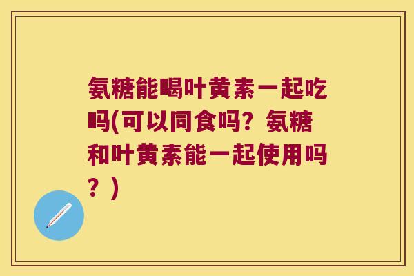 氨糖能喝叶黄素一起吃吗(可以同食吗？氨糖和叶黄素能一起使用吗？)