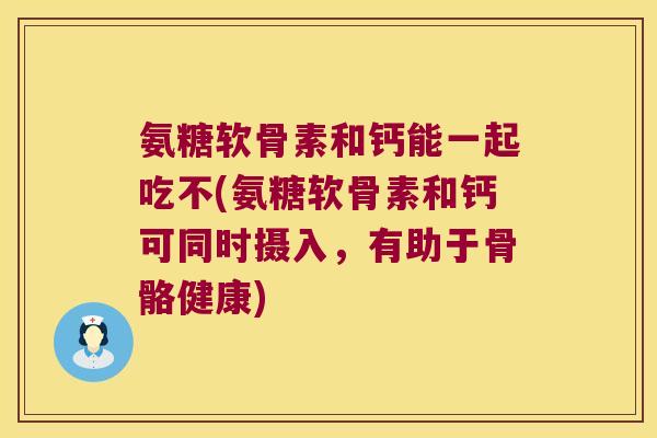 氨糖软骨素和钙能一起吃不(氨糖软骨素和钙可同时摄入,有助于骨骼健康) 氨糖软骨素和钙能一起吃不(氨糖软骨素和钙可同时摄入,有助于骨骼健康)