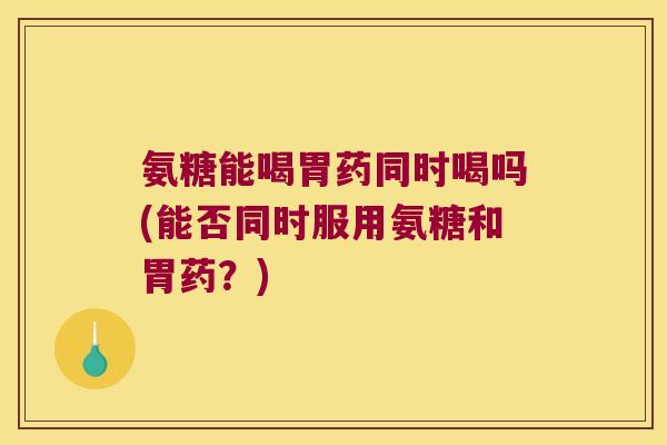 氨糖能喝胃药同时喝吗(能否同时服用氨糖和胃药？)
