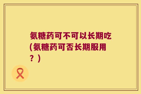 氨糖药可不可以长期吃(氨糖药可否长期服用?) 氨糖药可不可以长期吃(氨糖药可否长期服用?)