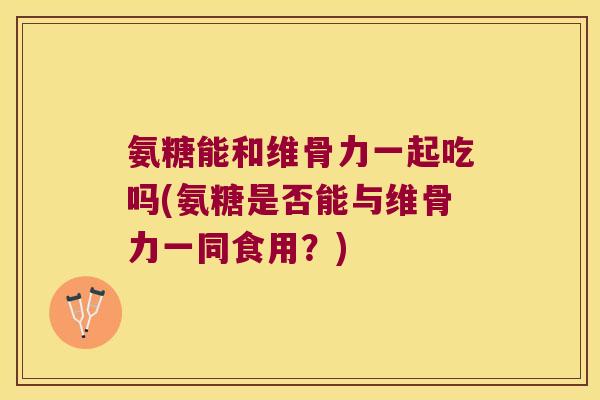 氨糖能和维骨力一起吃吗(氨糖是否能与维骨力一同食用?) 氨糖能和维骨力一起吃吗(氨糖是否能与维骨力一同食用?)