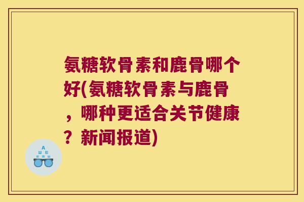 氨糖软骨素和鹿骨哪个好(氨糖软骨素与鹿骨，哪种更适合关节健康？新闻报道)