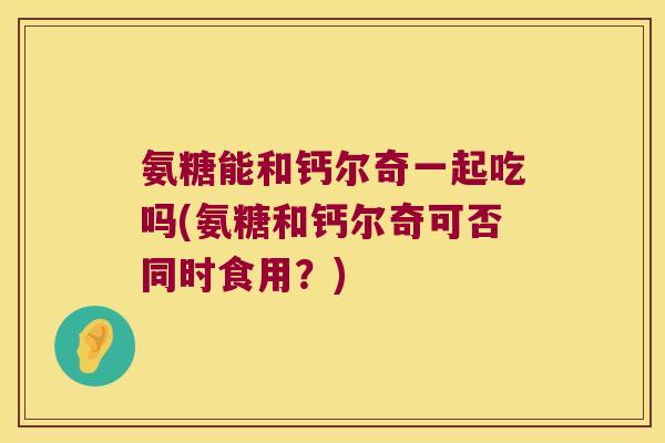 氨糖能和钙尔奇一起吃吗(氨糖和钙尔奇可否同时食用?) 氨糖能和钙尔奇一起吃吗(氨糖和钙尔奇可否同时食用?)