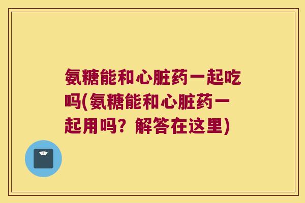 氨糖能和药一起吃吗(氨糖能和药一起用吗？解答在这里)