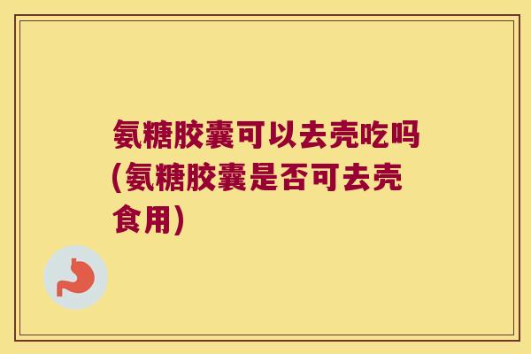 氨糖胶囊可以去壳吃吗(氨糖胶囊是否可去壳食用)