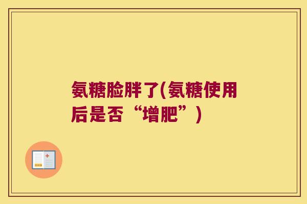 氨糖脸胖了(氨糖使用后是否“增肥”) 氨糖脸胖了(氨糖使用后是否“增肥”)