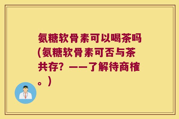 氨糖软骨素可以喝茶吗(氨糖软骨素可否与茶共存?——了解待商榷。) 氨糖软骨素可以喝茶吗(氨糖软骨素可否与茶共存?——了解待商榷。)