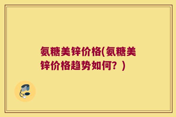 氨糖美锌价格(氨糖美锌价格趋势如何？)
