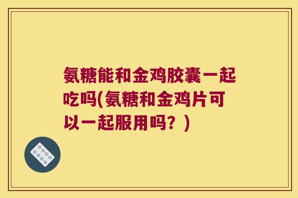 氨糖能和金鸡胶囊一起吃吗(氨糖和金鸡片可以一起服用吗?) 氨糖能和金鸡胶囊一起吃吗(氨糖和金鸡片可以一起服用吗?)