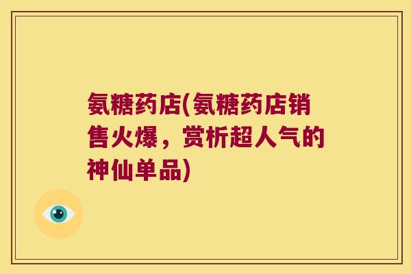氨糖药店(氨糖药店销售火爆,赏析超人气的神仙单品) 氨糖药店(氨糖药店销售火爆,赏析超人气的神仙单品)