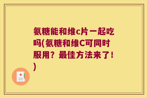 氨糖能和维c片一起吃吗(氨糖和维C可同时服用?佳方法来了!) 氨糖能和维c片一起吃吗(氨糖和维C可同时服用?佳方法来了!)