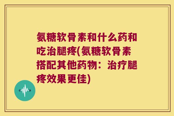 氨糖软骨素和什么药和吃腿疼(氨糖软骨素搭配其他:腿疼效果更佳) 氨糖软骨素和什么药和吃腿疼(氨糖软骨素搭配其他:腿疼效果更佳)
