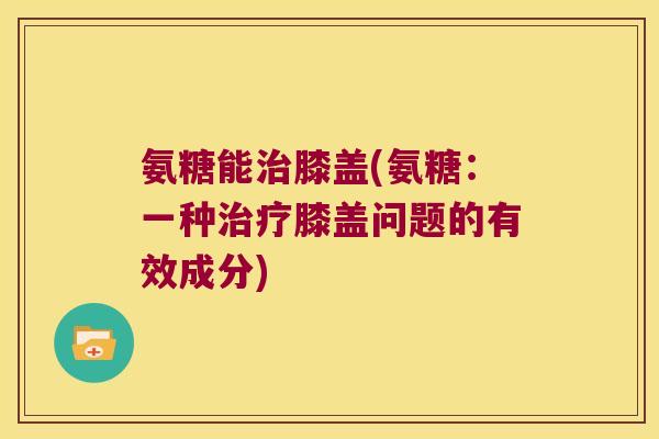 氨糖能膝盖(氨糖:一种膝盖问题的有效成分) 氨糖能膝盖(氨糖:一种膝盖问题的有效成分)