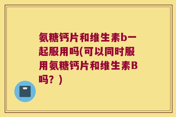 氨糖钙片和维生素b一起服用吗(可以同时服用氨糖钙片和维生素B吗?) 氨糖钙片和维生素b一起服用吗(可以同时服用氨糖钙片和维生素B吗?)