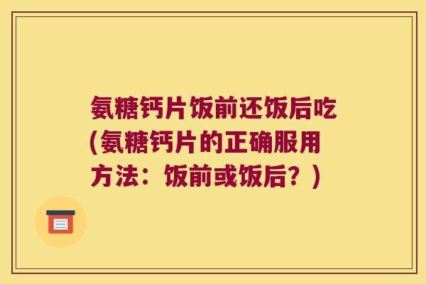 氨糖钙片饭前还饭后吃(氨糖钙片的正确服用方法：饭前或饭后？)
