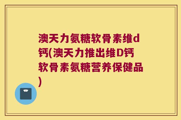 澳天力氨糖软骨素维d钙(澳天力推出维D钙软骨素氨糖营养保健品) 澳天力氨糖软骨素维d钙(澳天力推出维D钙软骨素氨糖营养保健品)