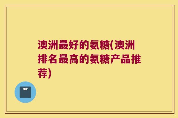 澳洲好的氨糖(澳洲排名高的氨糖产品推荐)