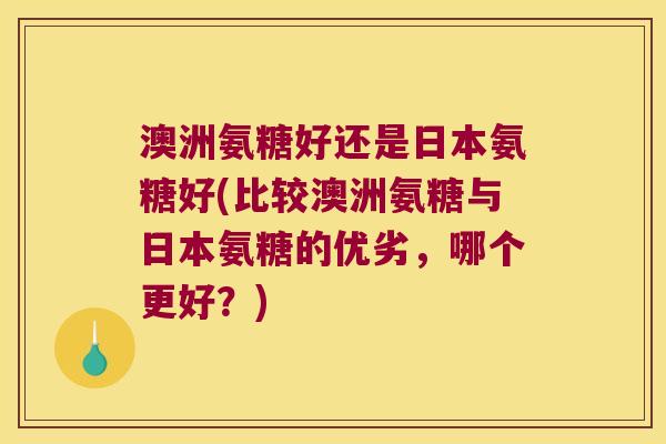 澳洲氨糖好还是日本氨糖好(比较澳洲氨糖与日本氨糖的优劣，哪个更好？)