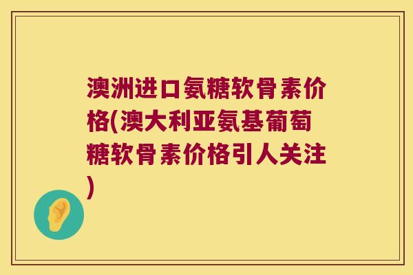 澳洲进口氨糖软骨素价格(澳大利亚氨基葡萄糖软骨素价格引人关注) 澳洲进口氨糖软骨素价格(澳大利亚氨基葡萄糖软骨素价格引人关注)