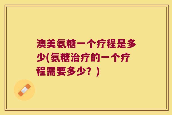 澳美氨糖一个疗程是多少(氨糖的一个疗程需要多少?) 澳美氨糖一个疗程是多少(氨糖的一个疗程需要多少?)