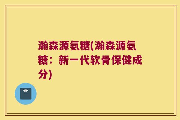 瀚森源氨糖(瀚森源氨糖：新一代软骨保健成分)