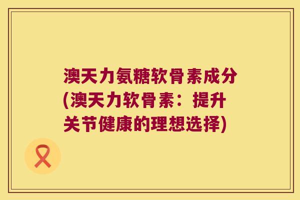 澳天力氨糖软骨素成分(澳天力软骨素：提升关节健康的理想选择)