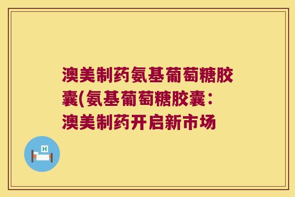 澳美制药氨基葡萄糖胶囊(氨基葡萄糖胶囊：澳美制药开启新市场