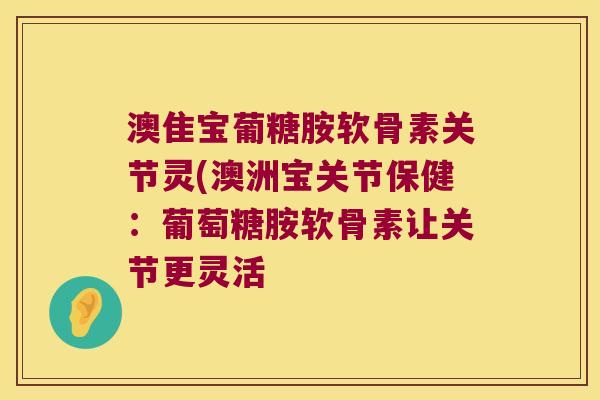 澳隹宝葡糖胺软骨素关节灵(澳洲宝关节保健:葡萄糖胺软骨素让关节更灵活 澳隹宝葡糖胺软骨素关节灵(澳洲宝关节保健:葡萄糖胺软骨素让关节更灵活