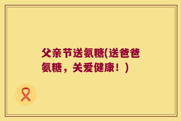 父亲节送氨糖(送爸爸氨糖，关爱健康！)